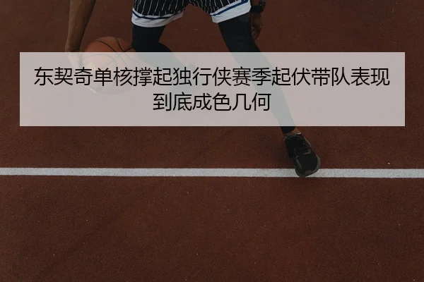 东契奇单核撑起独行侠赛季起伏带队表现到底成色几何