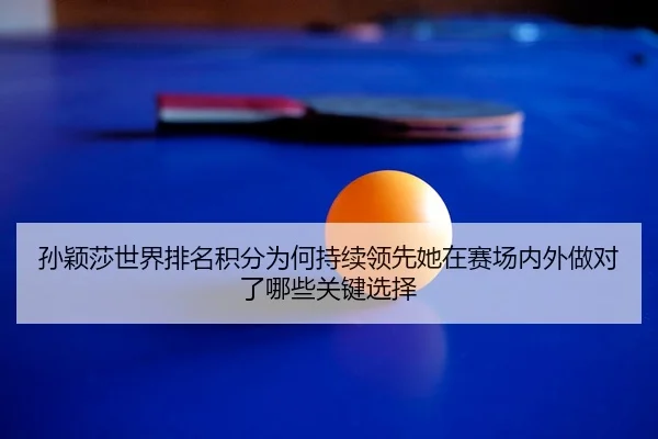 孙颖莎世界排名积分为何持续领先她在赛场内外做对了哪些关键选择